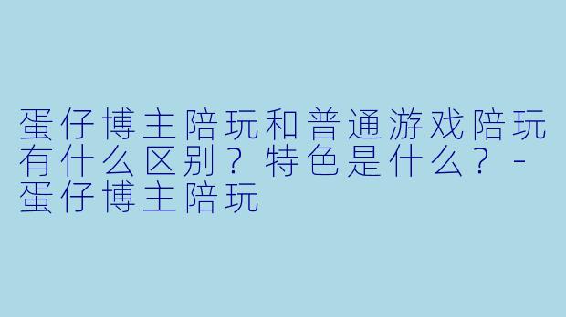 蛋仔博主陪玩和普通游戏陪玩有什么区别？特色是什么？-蛋仔博主陪玩