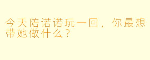 今天陪诺诺玩一回，你最想带她做什么？