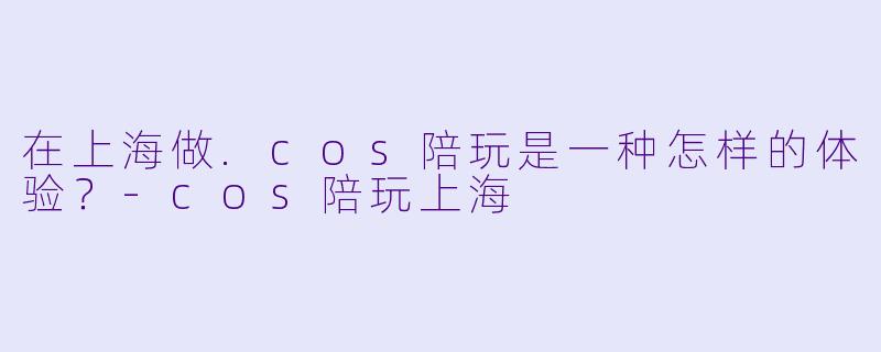 在上海做.cos陪玩是一种怎样的体验？