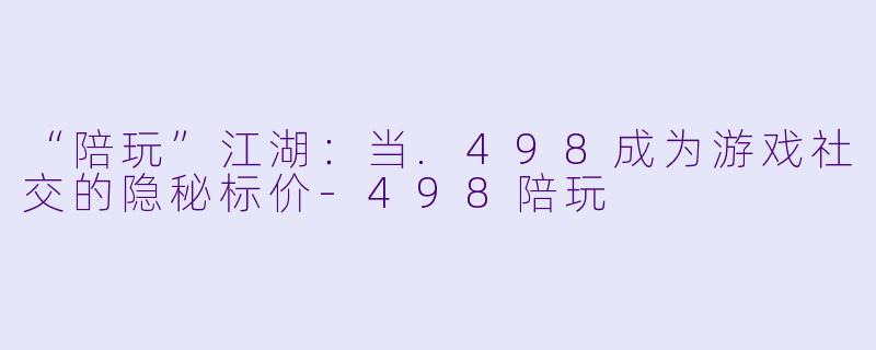 “陪玩”江湖：当.498成为游戏社交的隐秘标价