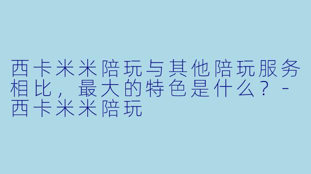 西卡米米陪玩与其他陪玩服务相比,最大的特色是什么?-西卡米米陪玩