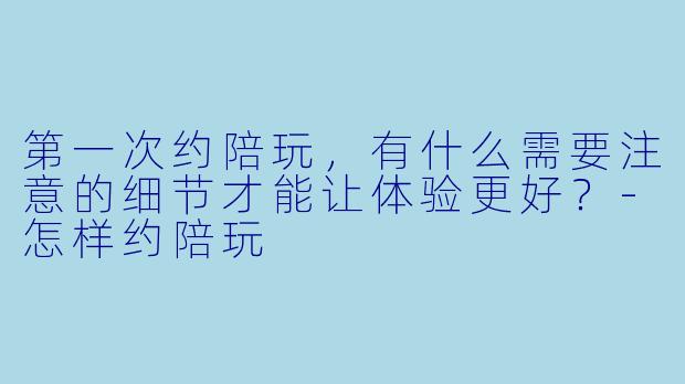 第一次约陪玩，有什么需要注意的细节才能让体验更好？