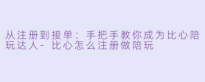 从注册到接单：手把手教你成为比心陪玩达人-比心怎么注册做陪玩