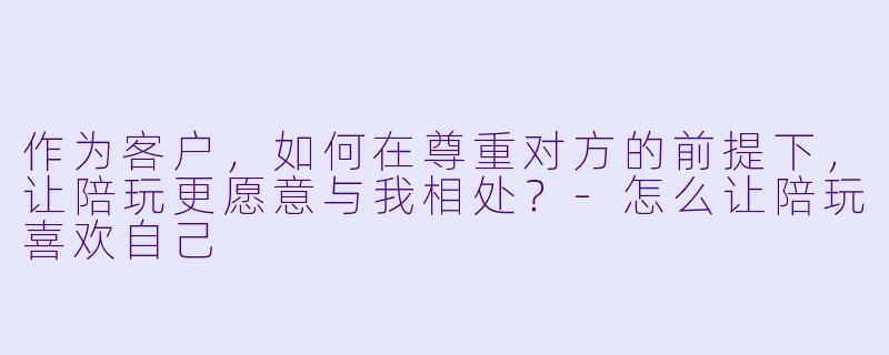 作为客户，如何在尊重对方的前提下，让陪玩更愿意与我相处？