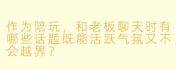 作为陪玩,和老板聊天时有哪些话题既能活跃气氛又不会越界?
