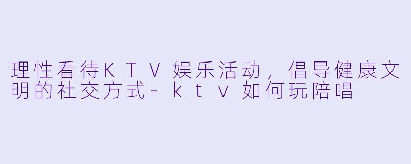 理性看待KTV娱乐活动，倡导健康文明的社交方式