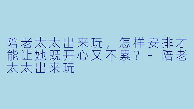 陪老太太出来玩，怎样安排才能让她既开心又不累？