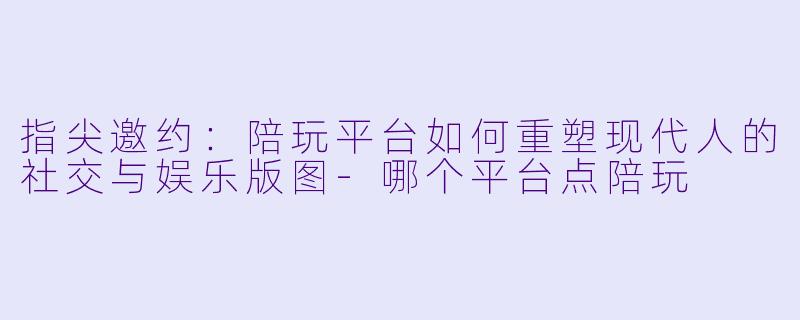 指尖邀约:陪玩平台如何重塑现代人的社交与娱乐版图-哪个平台点陪玩