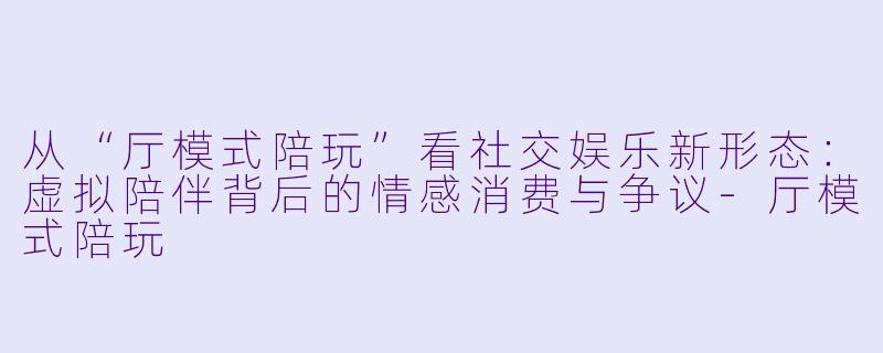 从“厅模式陪玩”看社交娱乐新形态：虚拟陪伴背后的情感消费与争议