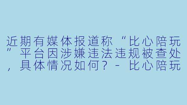 近期有媒体报道称“比心陪玩”平台因涉嫌违法违规被查处,具体情况如何?-比心陪玩涉