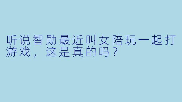 听说智勋最近叫女陪玩一起打游戏，这是真的吗？