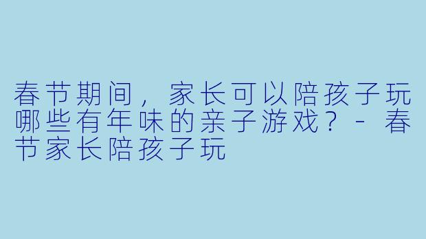 春节期间，家长可以陪孩子玩哪些有年味的亲子游戏？