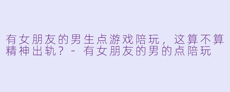 有女朋友的男生点游戏陪玩，这算不算精神出轨？