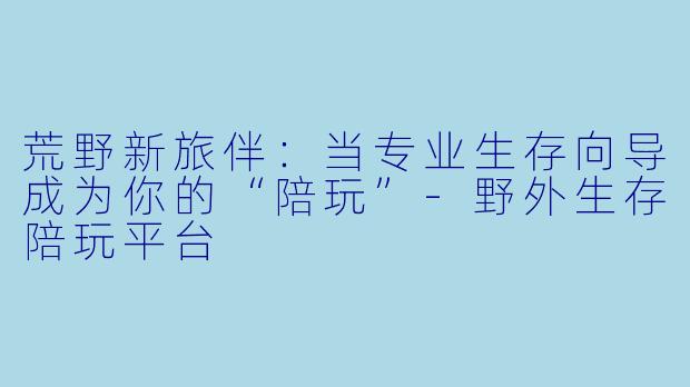 荒野新旅伴：当专业生存向导成为你的“陪玩”-野外生存陪玩平台