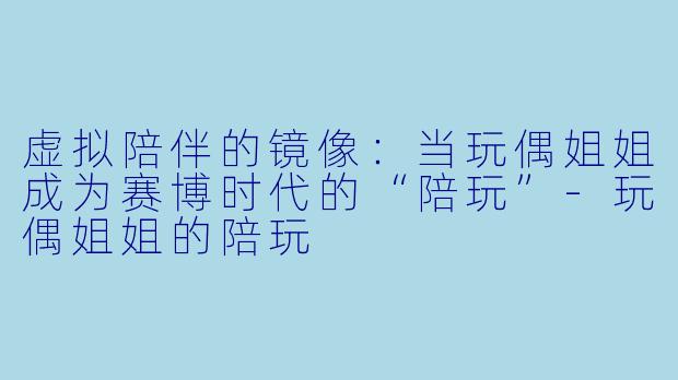 虚拟陪伴的镜像:当玩偶姐姐成为赛博时代的“陪玩”-玩偶姐姐的陪玩