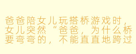 爸爸陪女儿玩搭桥游戏时，女儿突然“爸爸，为什么桥要弯弯的，不能直直地跨过去呢？”爸爸会怎么回答？