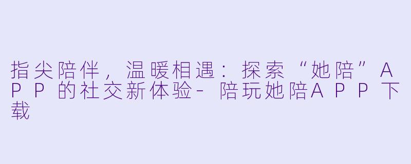指尖陪伴,温暖相遇:探索“她陪”APP的社交新体验-陪玩她陪APP下载