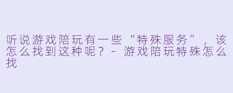 听说游戏陪玩有一些“特殊服务”，该怎么找到这种呢？-游戏陪玩特殊怎么找