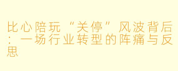 比心陪玩“关停”风波背后：一场行业转型的阵痛与反思