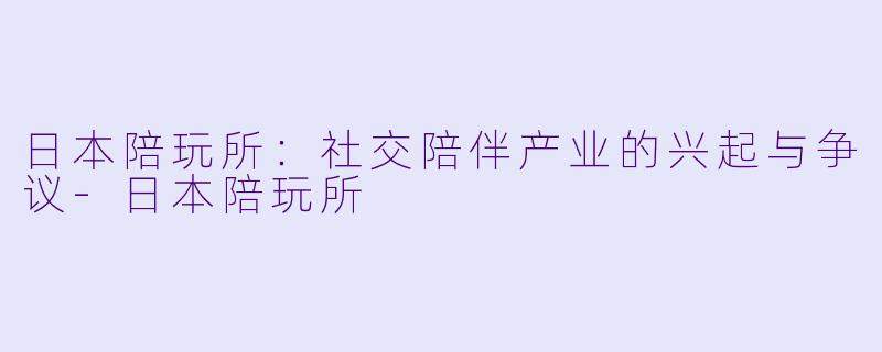 日本陪玩所：社交陪伴产业的兴起与争议-日本陪玩所