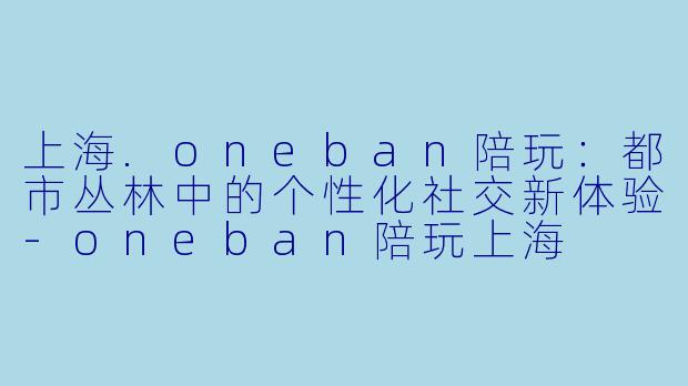 上海.oneban陪玩：都市丛林中的个性化社交新体验