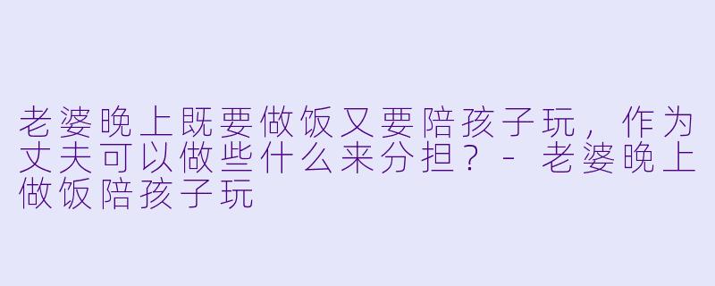 老婆晚上既要做饭又要陪孩子玩，作为丈夫可以做些什么来分担？