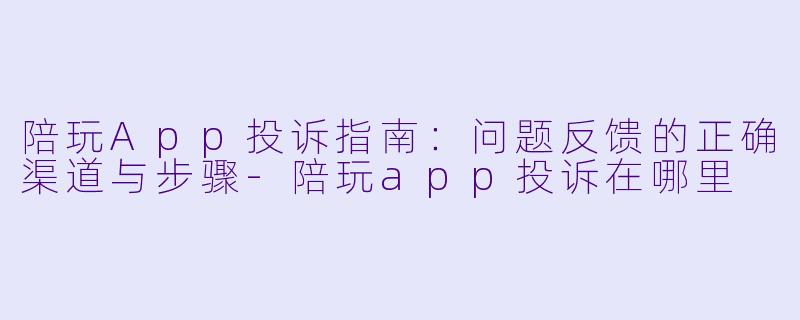 陪玩App投诉指南:问题反馈的正确渠道与步骤-陪玩app投诉在哪里