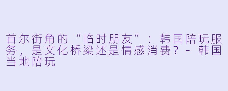 首尔街角的“临时朋友”：韩国陪玩服务，是文化桥梁还是情感消费？