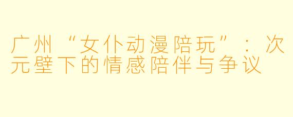 广州“女仆动漫陪玩”：次元壁下的情感陪伴与争议