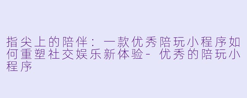 指尖上的陪伴：一款优秀陪玩小程序如何重塑社交娱乐新体验-优秀的陪玩小程序