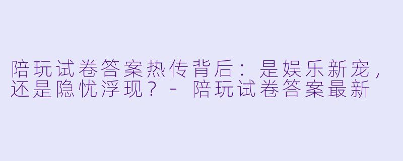 陪玩试卷答案热传背后：是娱乐新宠，还是隐忧浮现？-陪玩试卷答案最新