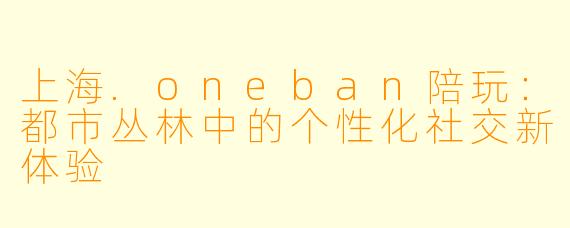 上海.oneban陪玩：都市丛林中的个性化社交新体验