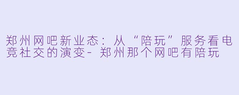 郑州网吧新业态：从“陪玩”服务看电竞社交的演变-郑州那个网吧有陪玩