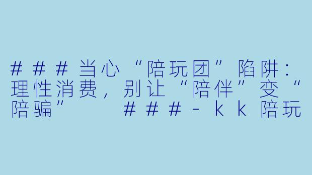 ###当心“陪玩团”陷阱:理性消费,别让“陪伴”变“陪骗”
###-kk陪玩团避雷
