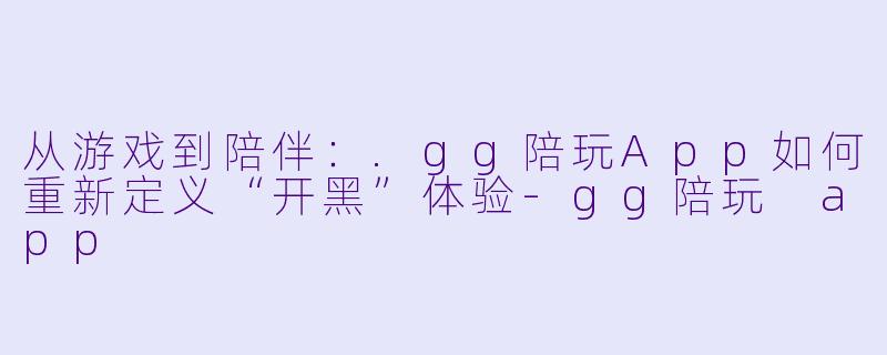 从游戏到陪伴：.gg陪玩App如何重新定义“开黑”体验
