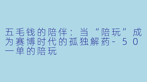 五毛钱的陪伴：当“陪玩”成为赛博时代的孤独解药-50一单的陪玩