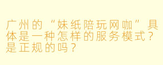 广州的“妹纸陪玩网咖”具体是一种怎样的服务模式?是正规的吗?