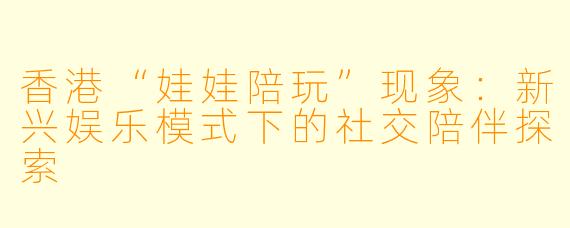 香港“娃娃陪玩”现象：新兴娱乐模式下的社交陪伴探索
