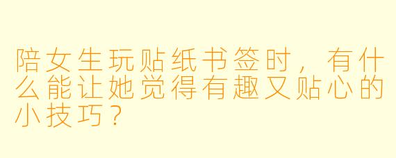 陪女生玩贴纸书签时，有什么能让她觉得有趣又贴心的小技巧？