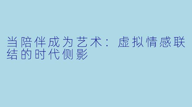当陪伴成为艺术:虚拟情感联结的时代侧影