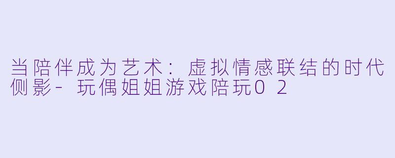 当陪伴成为艺术:虚拟情感联结的时代侧影-玩偶姐姐游戏陪玩02