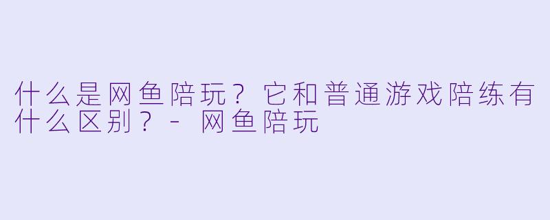 什么是网鱼陪玩？它和普通游戏陪练有什么区别？