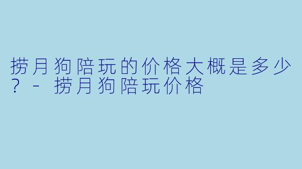 捞月狗陪玩的价格大概是多少？-捞月狗陪玩价格