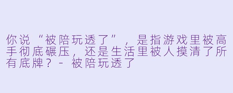 你说“被陪玩透了”，是指游戏里被高手彻底碾压，还是生活里被人摸清了所有底牌？-被陪玩透了