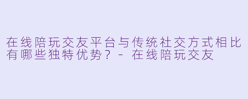 在线陪玩交友平台与传统社交方式相比有哪些独特优势？-在线陪玩交友
