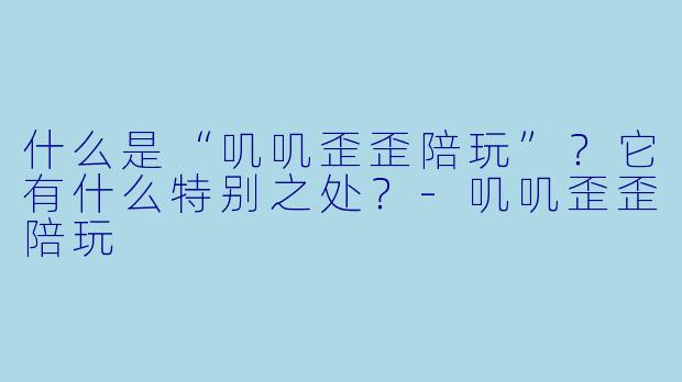 什么是“叽叽歪歪陪玩”？它有什么特别之处？-叽叽歪歪陪玩