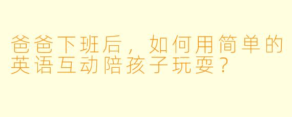 爸爸下班后，如何用简单的英语互动陪孩子玩耍？