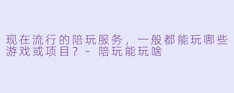 现在流行的陪玩服务,一般都能玩哪些游戏或项目?-陪玩能玩啥