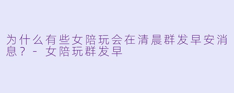 为什么有些女陪玩会在清晨群发早安消息？-女陪玩群发早