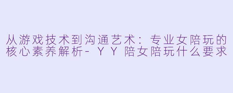 从游戏技术到沟通艺术：专业女陪玩的核心素养解析-YY陪女陪玩什么要求